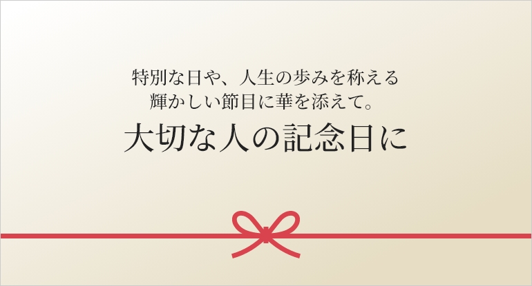 特別な日や、人生の歩みを称える
輝かしい節目に華を添えて。 大切な人の記念日に