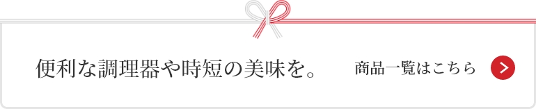 便利な調理器や時短の美味を。 商品一覧はこちら