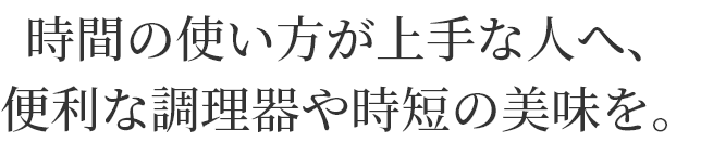 時間の使い方が上手な人へ、
便利な調理器や時短の美味を。