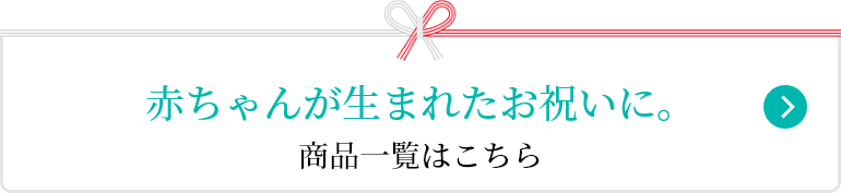 赤ちゃんが生まれたいお祝いに。 商品一覧はこちら