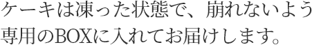 ケーキは凍った状態で、崩れないよう専用のBOXに入れてお届けします。