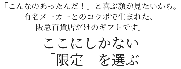 「こんなのあったんだ！」と喜ぶ顔が見たいから。有名メーカーとのコラボで生まれた、阪急百貨店だけのギフトです。 ここにしかない「限定」を選ぶ