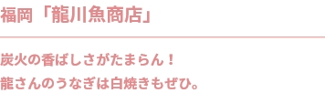 福岡「龍川魚商店」
炭火の香ばしさがたまらん！
龍さんのうなぎは白焼きもぜひ。