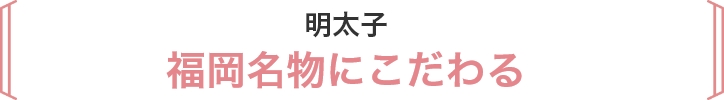 明太子 
福岡名物にこだわる