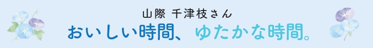 山際 千津枝さん  おいしい時間、ゆたかな時間。