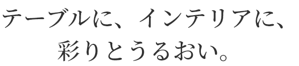 テーブルに、インテリアに、
彩りとうるおい。