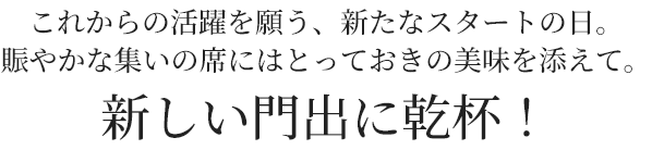 これからの活躍を願う、新たなスタートの日。
賑やかな集いの席にはとっておきの美味を添えて。新しい門出に乾杯！