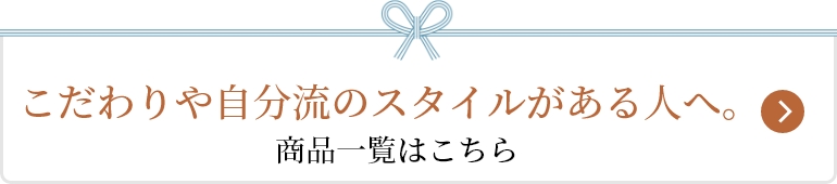 こだわりや自分流のスタイルがある人へ。 商品一覧はこちら