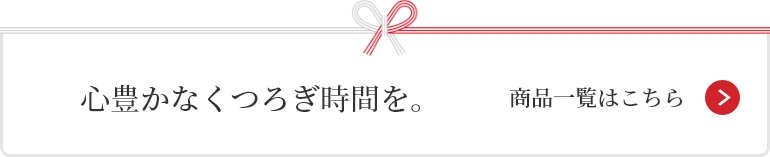 心豊かなくつろぎ時間を。 商品一覧はこちら