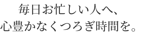 毎日お忙しい人へ、
心豊かなくつろぎ時間を。