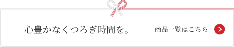 心豊かなくつろぎ時間を。 商品一覧はこちら