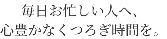 毎日お忙しい人へ、
心豊かなくつろぎ時間を。
