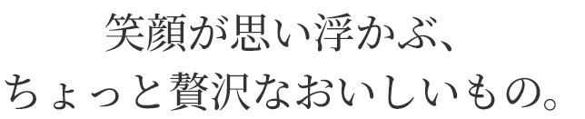 笑顔が思い浮かぶ、
ちょっと贅沢なおいしいもの。