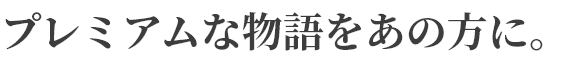 プレミアムな物語をあの方に。