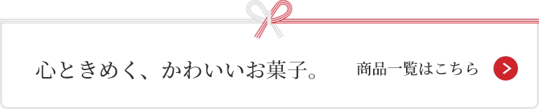 心ときめく、かわいいお菓子。 商品一覧はこちら