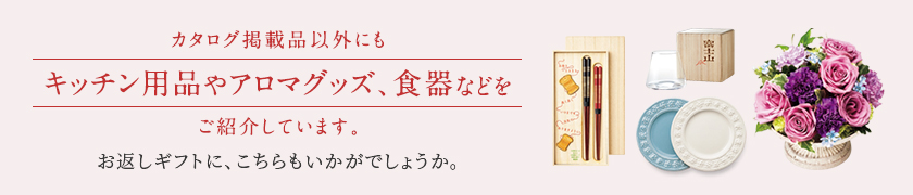 カタログ掲載品以外にもキッチン用品やアロマグッズ、食器などをご紹介しています。お返しギフトに、こちらもいかがでしょうか。