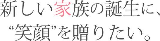 新しい家族の誕生に、“笑顔”を贈りたい。