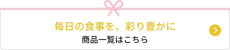 毎日の食事を、彩り豊かに。 商品一覧はこちら