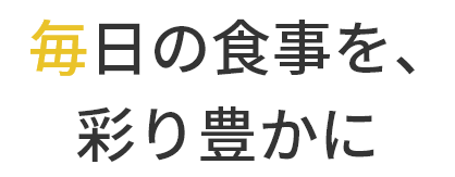   毎日の食事を、
		  彩り豊かに