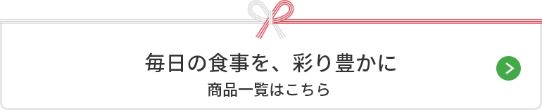 毎日の食事を、彩り豊かに。 商品一覧はこちら