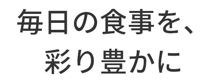   毎日の食事を、
		  彩り豊かに