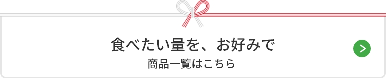 食べたい量を、お好みで 商品一覧はこちら