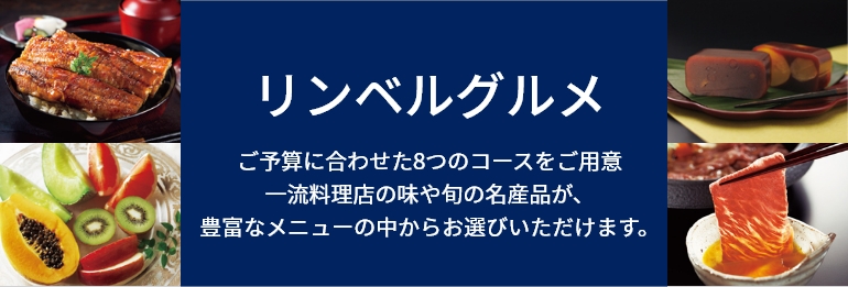 リンベルカタログギフト リンベルグルメ ご予算に合わせた8つのコースをご用意
一流料理店の味や旬の名産品が、
豊富なメニューの中からお選びいただけます。