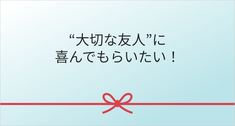 “大切な友人”に
喜んでもらいたい！